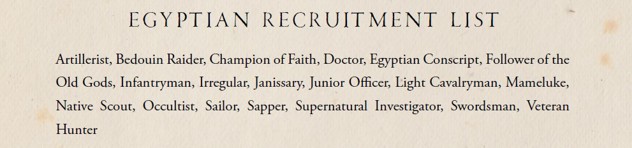 An extract from The Silver Bayonet: Egypt, reading: "EGYTIAN RECRUITMENT LIST: Artillerist, Bedouin Raider, Champion of Faith, Doctor, Egyptian Conscript, Follower of the Old Gods, Infantryman, Irregular, Janissary, Junior Officer, Light Cavalryman, Mameluke, Native Scout, Occultist, Sailor, Sapper, Supernatural Investigator, Veteran Hunter